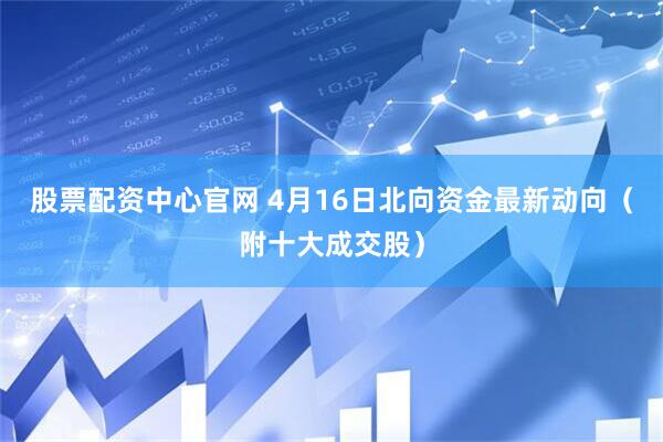 股票配资中心官网 4月16日北向资金最新动向（附十大成交股）