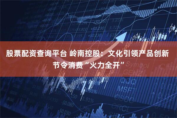 股票配资查询平台 岭南控股：文化引领产品创新 节令消费“火力全开”