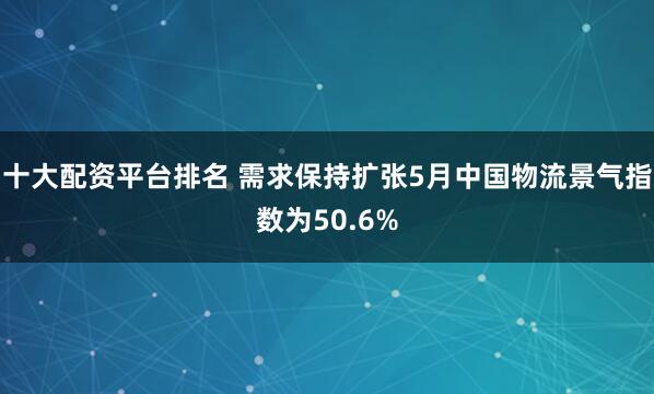 十大配资平台排名 需求保持扩张5月中国物流景气指数为50.6%
