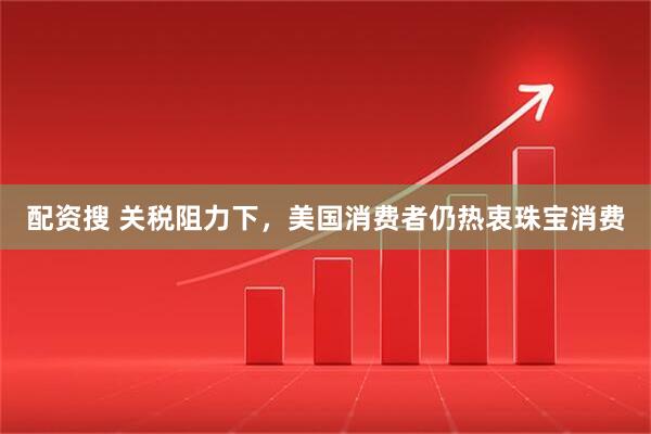 配资搜 关税阻力下，美国消费者仍热衷珠宝消费