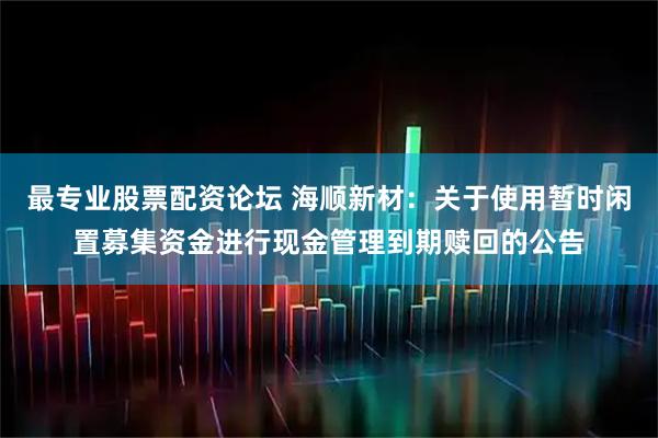 最专业股票配资论坛 海顺新材：关于使用暂时闲置募集资金进行现金管理到期赎回的公告
