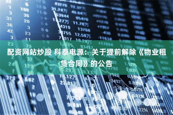 配资网站炒股 科泰电源：关于提前解除《物业租赁合同》的公告