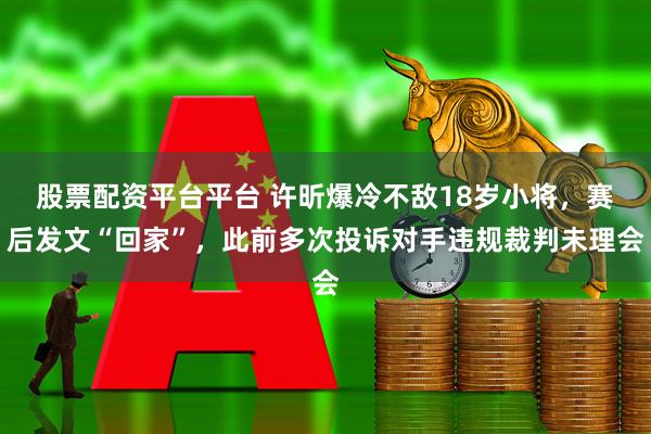 股票配资平台平台 许昕爆冷不敌18岁小将，赛后发文“回家”，此前多次投诉对手违规裁判未理会