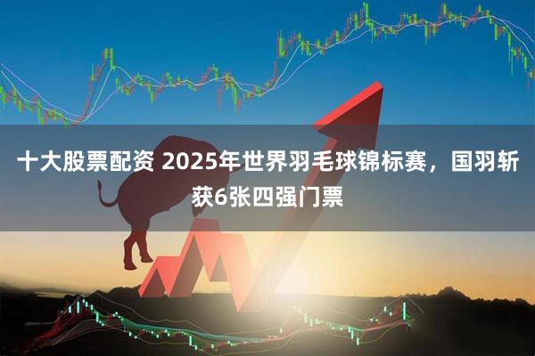十大股票配资 2025年世界羽毛球锦标赛，国羽斩获6张四强门票