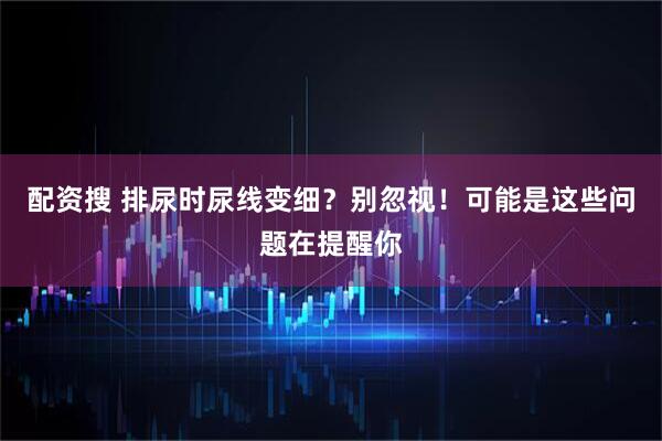 配资搜 排尿时尿线变细？别忽视！可能是这些问题在提醒你