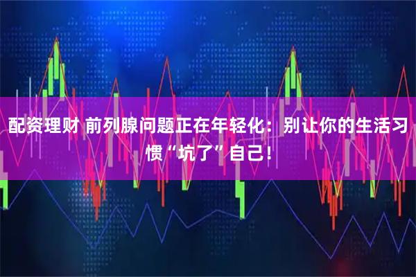 配资理财 前列腺问题正在年轻化：别让你的生活习惯“坑了”自己！