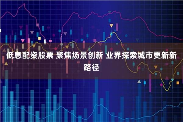 低息配资股票 聚焦场景创新 业界探索城市更新新路径