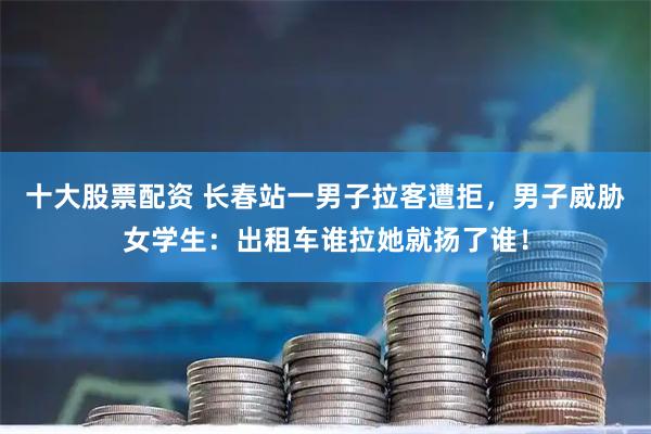 十大股票配资 长春站一男子拉客遭拒，男子威胁女学生：出租车谁拉她就扬了谁！
