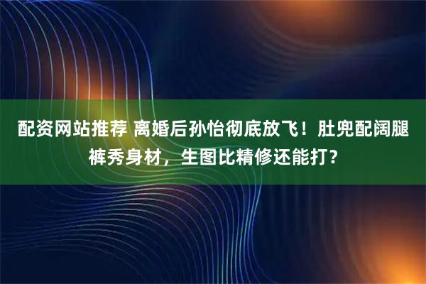 配资网站推荐 离婚后孙怡彻底放飞！肚兜配阔腿裤秀身材，生图比精修还能打？